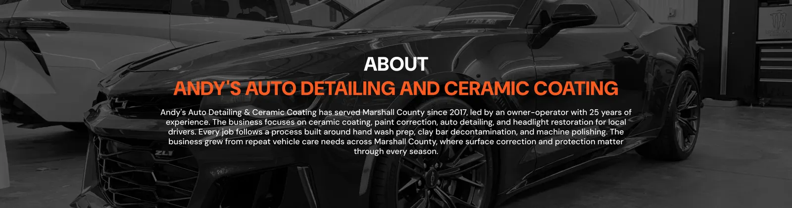 About Andy's Auto Detailing and Ceramic Coating — Andy's Auto Detailing & Ceramic Coating has served Marshall County since 2017, led by an owner-operator with 25 years of experience. The business focuses on ceramic coating, paint correction, auto detailing, and headlight restoration for local drivers. Every job follows a process built around hand wash prep, clay bar decontamination, and machine polishing. The business grew from repeat vehicle care needs across Marshall County, where surface correction and protection matter through every season.